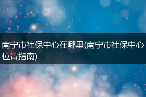 南宁市社保中心在哪里(南宁市社保中心位置指南)