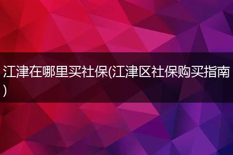 江津在哪里买社保(江津区社保购买指南)