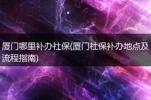 厦门哪里补办社保(厦门社保补办地点及流程指南)