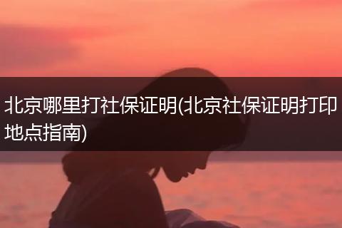 北京哪里打社保证明(北京社保证明打印地点指南)