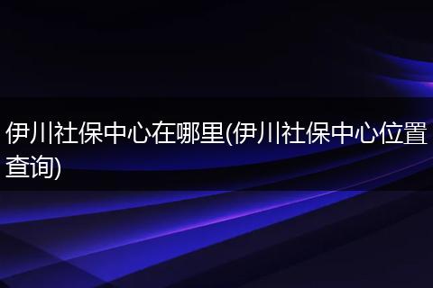 伊川社保中心在哪里(伊川社保中心位置查询)