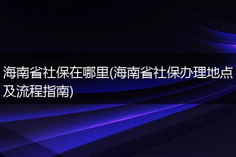 海南省社保在哪里(海南省社保办理地点及流程指南)