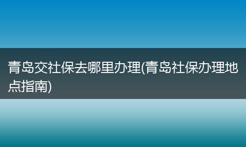 青岛交社保去哪里办理(青岛社保办理地点指南)