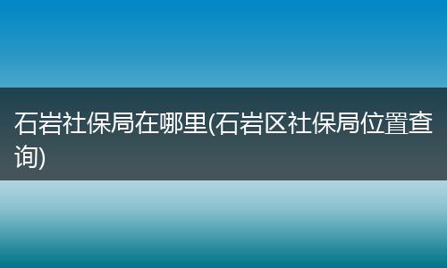石岩社保局在哪里(石岩区社保局位置查询)
