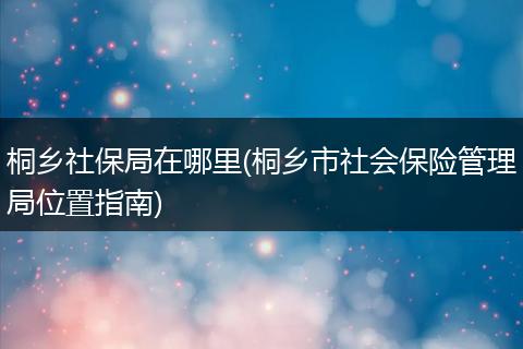 桐乡社保局在哪里(桐乡市社会保险管理局位置指南)