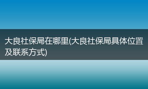 大良社保局在哪里(大良社保局具体位置及联系方式)