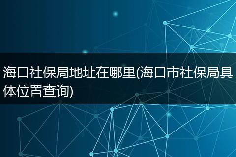 海口社保局地址在哪里(海口市社保局具体位置查询)