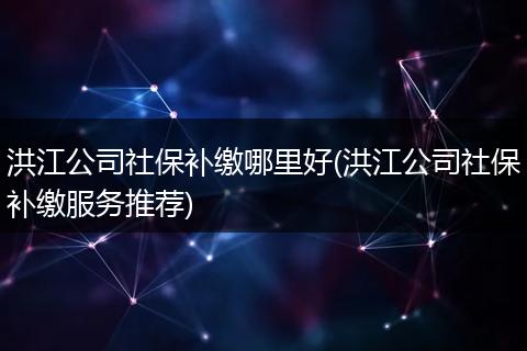 洪江公司社保补缴哪里好(洪江公司社保补缴服务推荐)