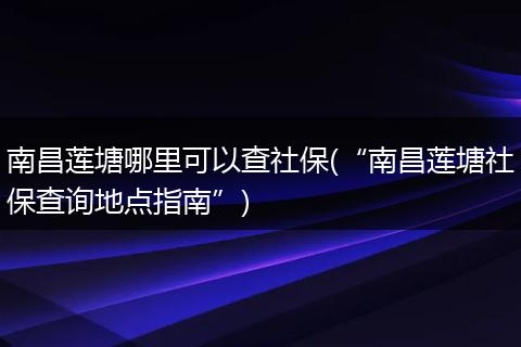 南昌莲塘哪里可以查社保(“南昌莲塘社保查询地点指南”)