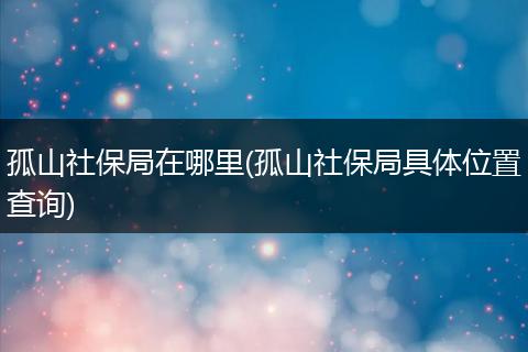 孤山社保局在哪里(孤山社保局具体位置查询)