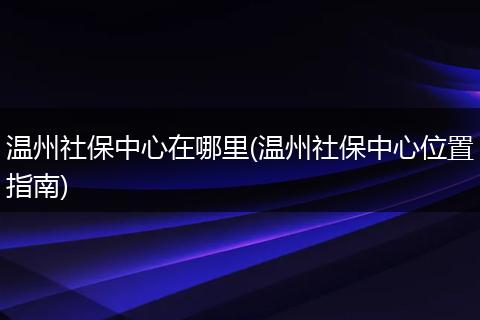 温州社保中心在哪里(温州社保中心位置指南)