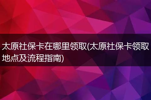 太原社保卡在哪里领取(太原社保卡领取地点及流程指南)