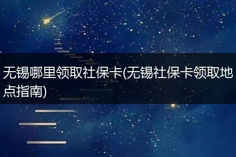无锡哪里领取社保卡(无锡社保卡领取地点指南)