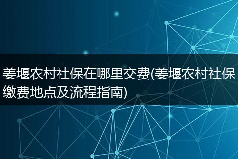 姜堰农村社保在哪里交费(姜堰农村社保缴费地点及流程指南)
