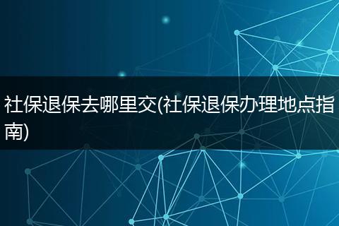 社保退保去哪里交(社保退保办理地点指南)