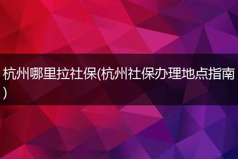 杭州哪里拉社保(杭州社保办理地点指南)