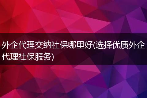 外企代理交纳社保哪里好(选择优质外企代理社保服务)