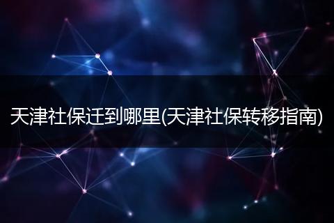 天津社保迁到哪里(天津社保转移指南)