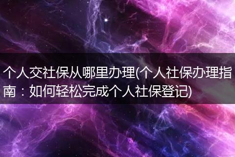 个人交社保从哪里办理(个人社保办理指南：如何轻松完成个人社保登记)