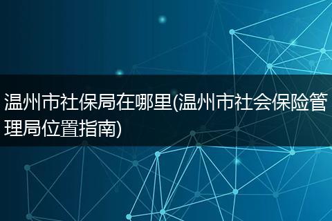 温州市社保局在哪里(温州市社会保险管理局位置指南)
