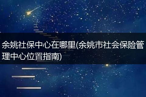 余姚社保中心在哪里(余姚市社会保险管理中心位置指南)