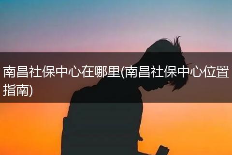南昌社保中心在哪里(南昌社保中心位置指南)