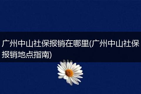 广州中山社保报销在哪里(广州中山社保报销地点指南)