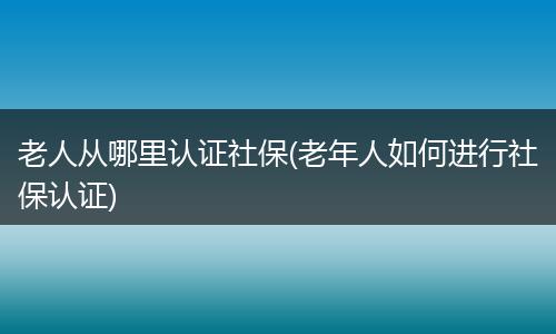 老人从哪里认证社保(老年人如何进行社保认证)