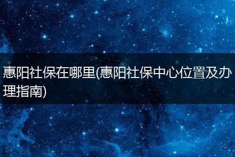 惠阳社保在哪里(惠阳社保中心位置及办理指南)