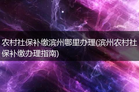 农村社保补缴滨州哪里办理(滨州农村社保补缴办理指南)