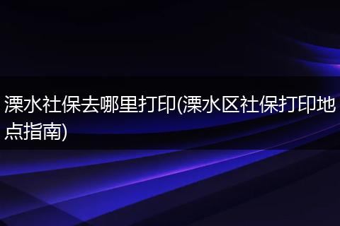 溧水社保去哪里打印(溧水区社保打印地点指南)