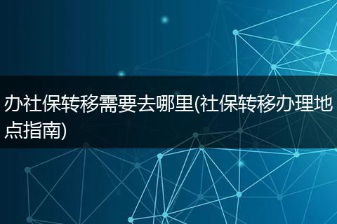 办社保转移需要去哪里(社保转移办理地点指南)
