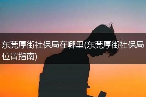 东莞厚街社保局在哪里(东莞厚街社保局位置指南)