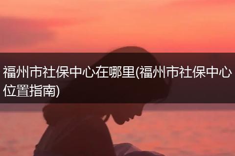 福州市社保中心在哪里(福州市社保中心位置指南)