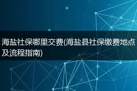海盐社保哪里交费(海盐县社保缴费地点及流程指南)