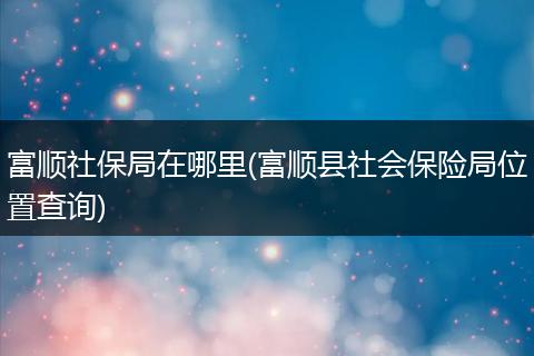 富顺社保局在哪里(富顺县社会保险局位置查询)