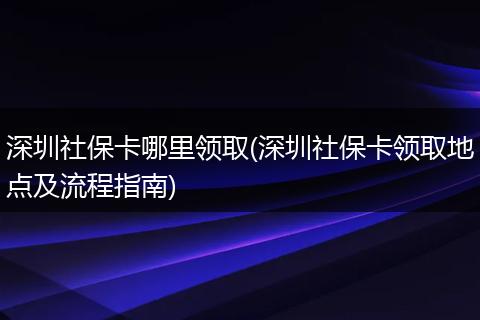 深圳社保卡哪里领取(深圳社保卡领取地点及流程指南)