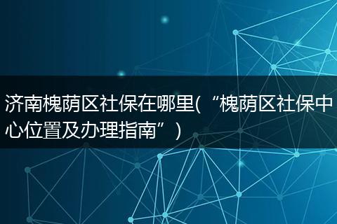 济南槐荫区社保在哪里(“槐荫区社保中心位置及办理指南”)