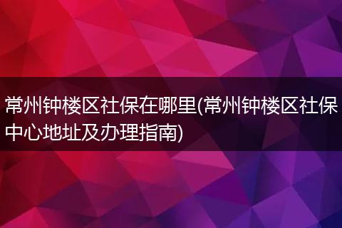 常州钟楼区社保在哪里(常州钟楼区社保中心地址及办理指南)