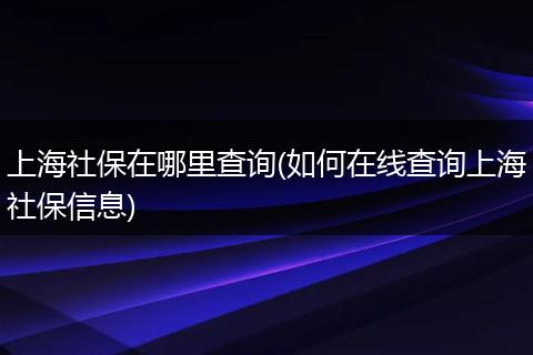 上海社保在哪里查询(如何在线查询上海社保信息)
