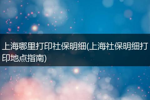 上海哪里打印社保明细(上海社保明细打印地点指南)