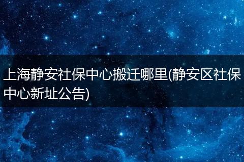 上海静安社保中心搬迁哪里(静安区社保中心新址公告)