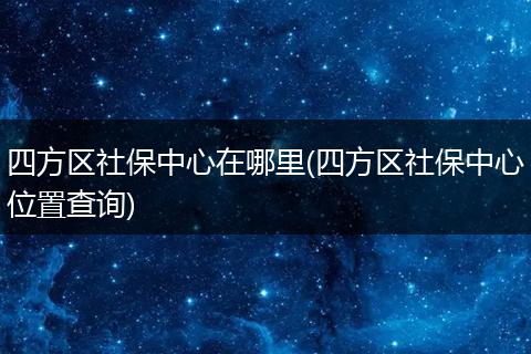 四方区社保中心在哪里(四方区社保中心位置查询)
