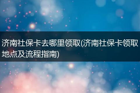 济南社保卡去哪里领取(济南社保卡领取地点及流程指南)