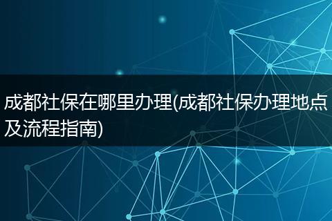 成都社保在哪里办理(成都社保办理地点及流程指南)