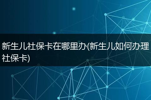 新生儿社保卡在哪里办(新生儿如何办理社保卡)