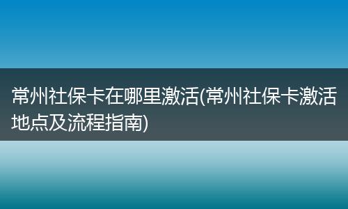 常州社保卡在哪里激活(常州社保卡激活地点及流程指南)