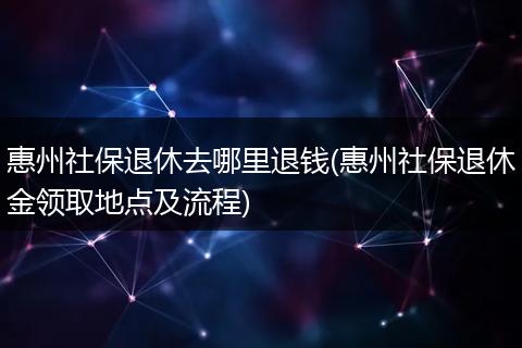 惠州社保退休去哪里退钱(惠州社保退休金领取地点及流程)