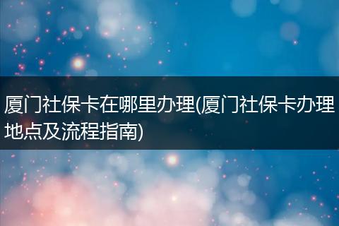 厦门社保卡在哪里办理(厦门社保卡办理地点及流程指南)