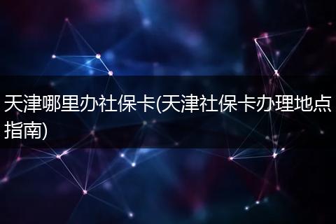 天津哪里办社保卡(天津社保卡办理地点指南)